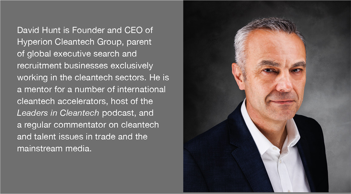 David Hunt is Founder and CEO of Hyperion Cleantech Group, parent of global executive search and recruitment businesses exclusively working in the cleantech sectors. He is a mentor for a number of international cleantech accelerators, host of the Leaders in Cleantech podcast, and a regular commentator on cleantech and talent issues in trade and the mainstream media.