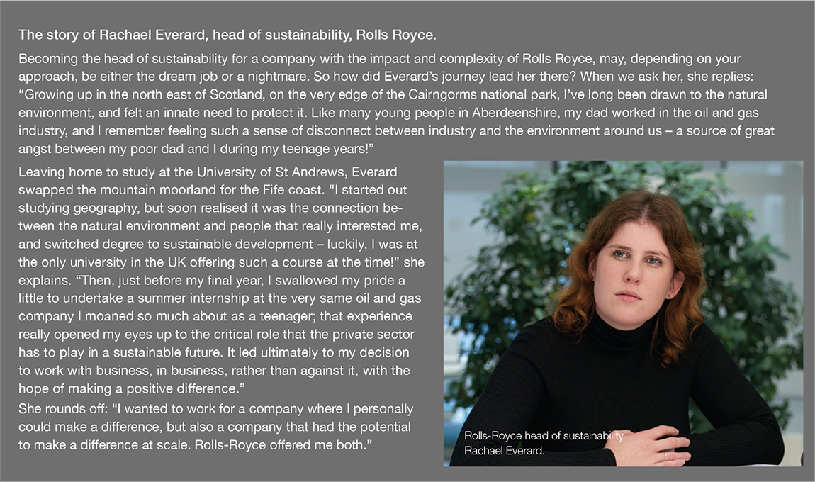 Becoming the head of sustainability for a company with the impact and complexity of Rolls Royce, may, depending on your approach, be either the dream job or a nightmare. So how did Everard’s journey lead her there? When we ask her, she replies: “Growing up in the north east of Scotland, on the very edge of the Cairngorms national park, I’ve long been drawn to the natural environment, and felt an innate need to protect it. Like many young people in Aberdeenshire, my dad worked in the oil and gas industry, and I remember feeling such a sense of disconnect between industry and the environment around us – a source of great angst between my poor dad and I during my teenage years!” Leaving home to study at the University of St Andrews, Everard swapped the mountain moorland for the Fife coast. “I started out studying geography, but soon realised it was the connection between the natural environment and people that really interested me, and switched degree to sustainable development – luckily, I was at the only university in the UK offering such a course at the time!” she explains. “Then, just before my final year, I swallowed my pride a little to undertake a summer internship at the very same oil and gas company I moaned so much about as a teenager; that experience really opened my eyes up to the critical role that the private sector has to play in a sustainable future. It led ultimately to my decision to work with business, in business, rather than against it, with the hope of making a positive difference.” She rounds off: “I wanted to work for a company where I personally could make a difference, but also a company that had the potential to make a difference at scale. Rolls-Royce offered me both.”